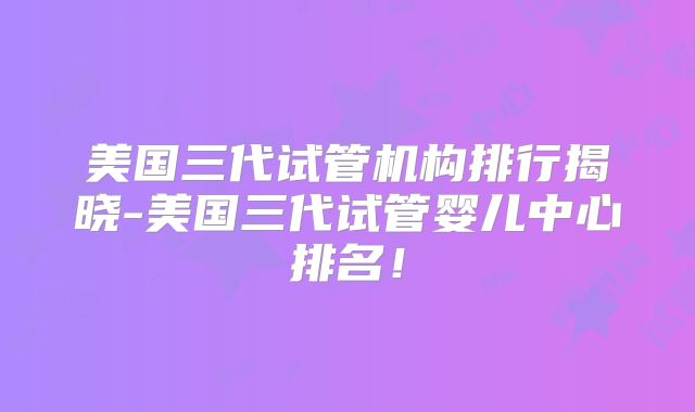美国三代试管机构排行揭晓-美国三代试管婴儿中心排名！