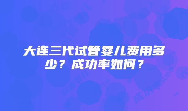 大连三代试管婴儿费用多少?成功率如何?