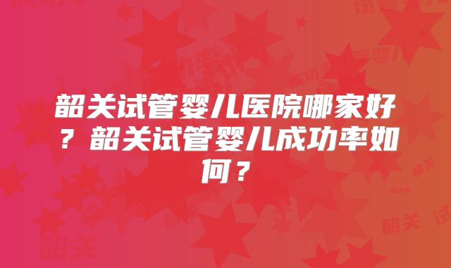 韶关试管婴儿医院哪家好?韶关试管婴儿成功率如何?