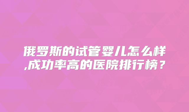 俄罗斯的试管婴儿怎么样,成功率高的医院排行榜?