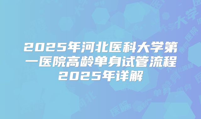 2025年河北医科大学第一医院高龄单身试管流程2025年详解