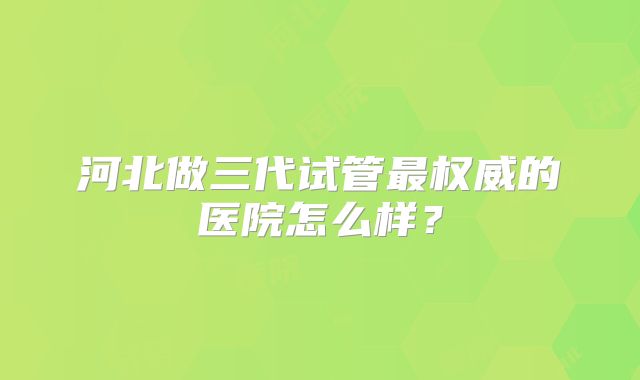 河北做三代试管最权威的医院怎么样?
