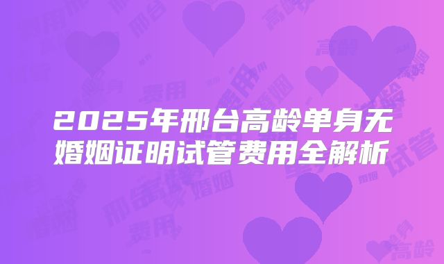 2025年邢台高龄单身无婚姻证明试管费用全解析