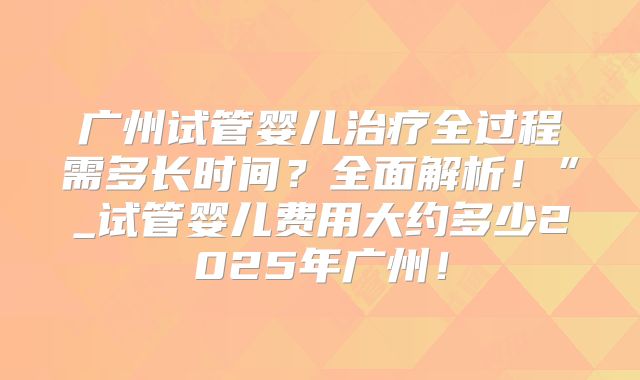 广州试管婴儿治疗全过程需多长时间?全面解析!”_试管婴儿费用大约多少2025年广州!
