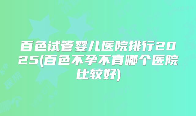 百色试管婴儿医院排行2025(百色不孕不育哪个医院比较好)