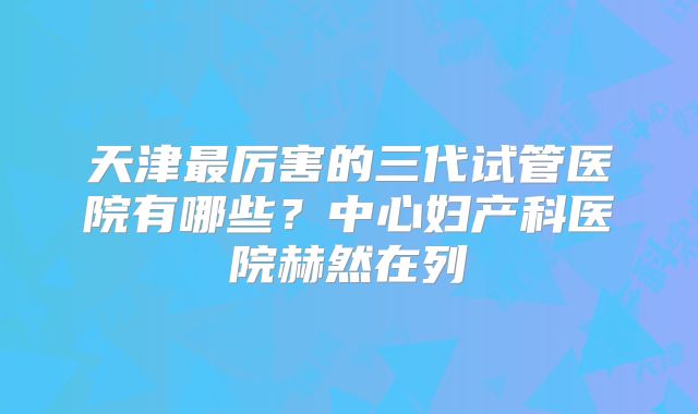 天津最厉害的三代试管医院有哪些？中心妇产科医院赫然在列