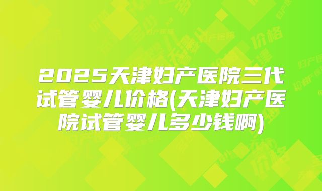 2025天津妇产医院三代试管婴儿价格(天津妇产医院试管婴儿多少钱啊)