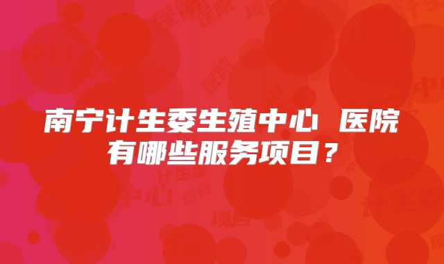 南宁计生委生殖中心 医院有哪些服务项目？