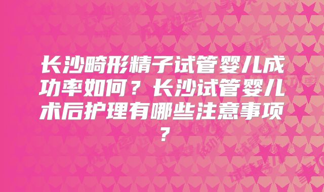 长沙畸形精子试管婴儿成功率如何?长沙试管婴儿术后护理有哪些注意事项?