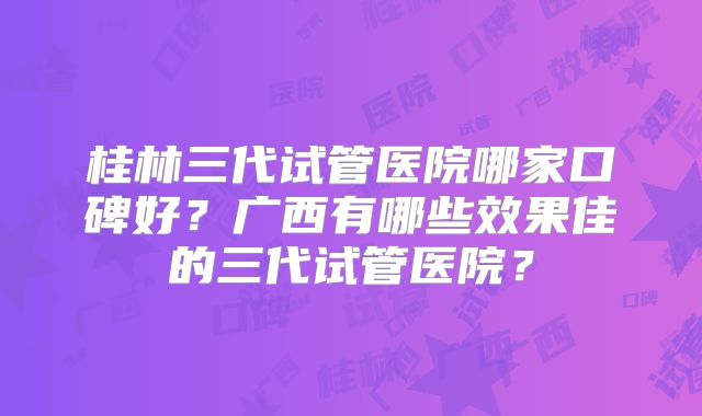 桂林三代试管医院哪家口碑好?广西有哪些效果佳的三代试管医院?