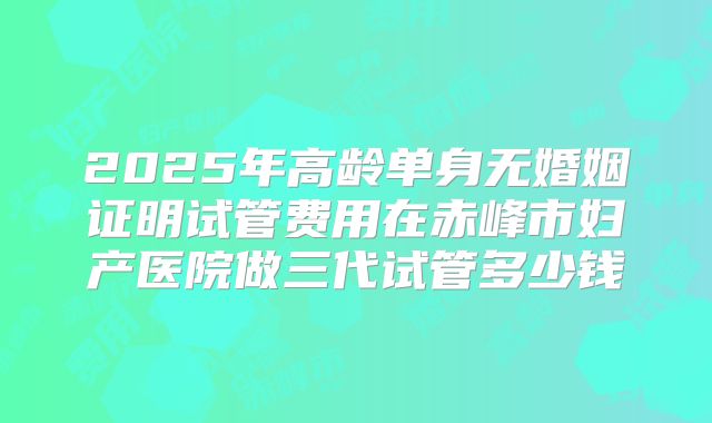 2025年高龄单身无婚姻证明试管费用在赤峰市妇产医院做三代试管多少钱