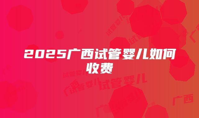 2025广西试管婴儿如何收费