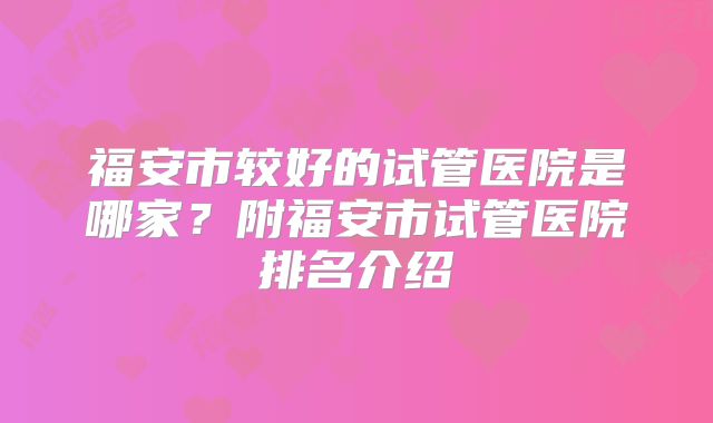 福安市较好的试管医院是哪家?附福安市试管医院排名介绍
