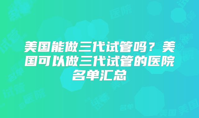 美国能做三代试管吗？美国可以做三代试管的医院名单汇总