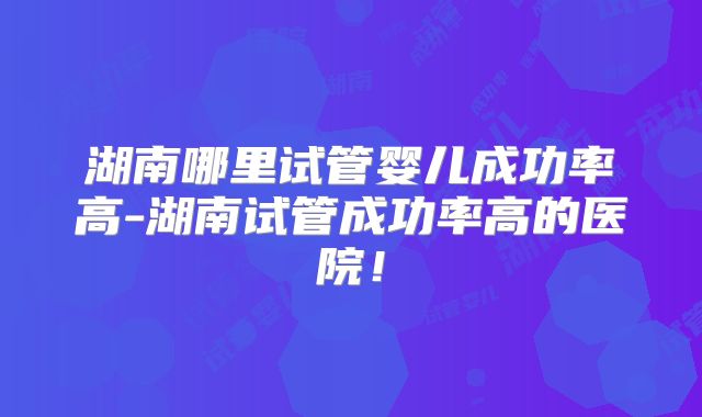 湖南哪里试管婴儿成功率高-湖南试管成功率高的医院!