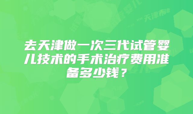 去天津做一次三代试管婴儿技术的手术治疗费用准备多少钱？