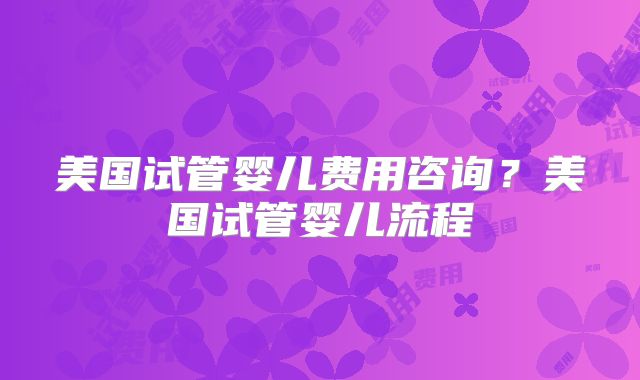 美国试管婴儿费用咨询？美国试管婴儿流程