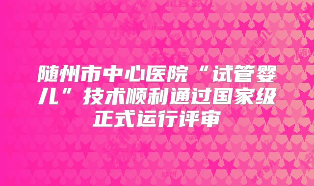 随州市中心医院“试管婴儿”技术顺利通过国家级正式运行评审