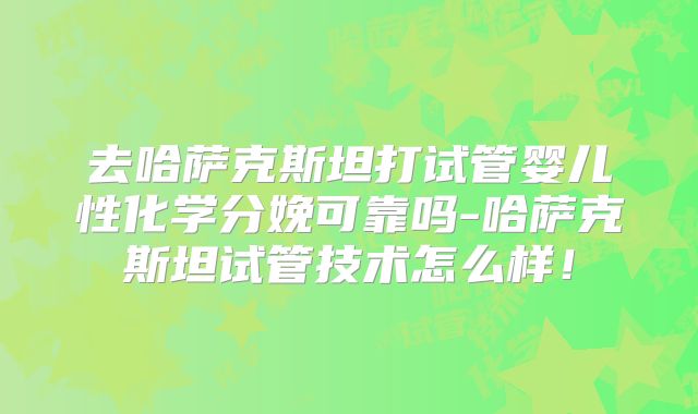 去哈萨克斯坦打试管婴儿性化学分娩可靠吗-哈萨克斯坦试管技术怎么样!