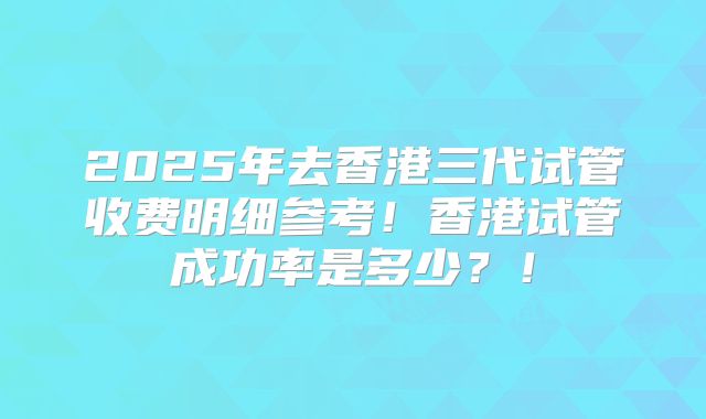 2025年去香港三代试管收费明细参考!香港试管成功率是多少?!