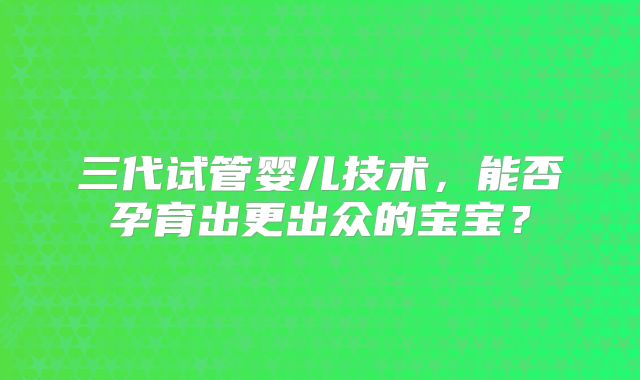 三代试管婴儿技术,能否孕育出更出众的宝宝?