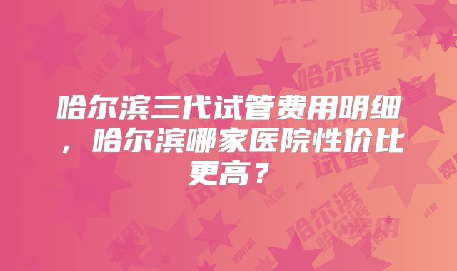 哈尔滨三代试管费用明细,哈尔滨哪家医院性价比更高?