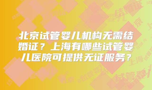 北京试管婴儿机构无需结婚证？上海有哪些试管婴儿医院可提供无证服务？