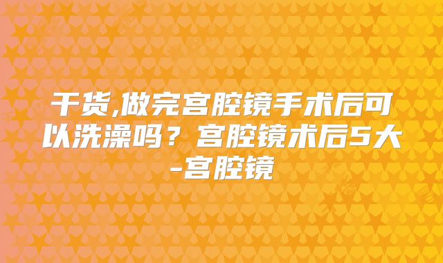 干货,做完宫腔镜手术后可以洗澡吗?宫腔镜术后5大-宫腔镜