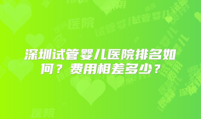 深圳试管婴儿医院排名如何？费用相差多少？