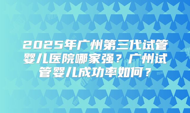 2025年广州第三代试管婴儿医院哪家强?广州试管婴儿成功率如何?