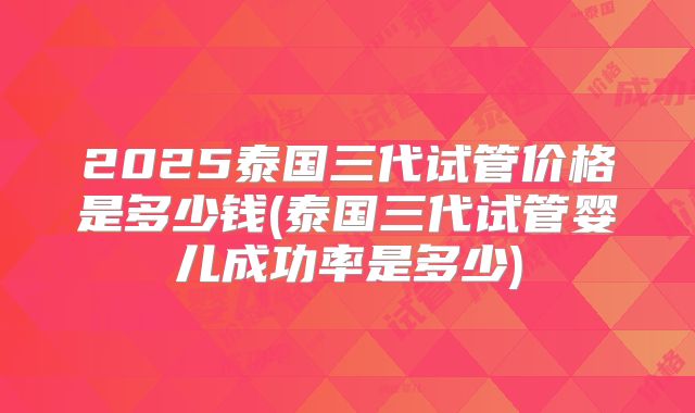 2025泰国三代试管价格是多少钱(泰国三代试管婴儿成功率是多少)