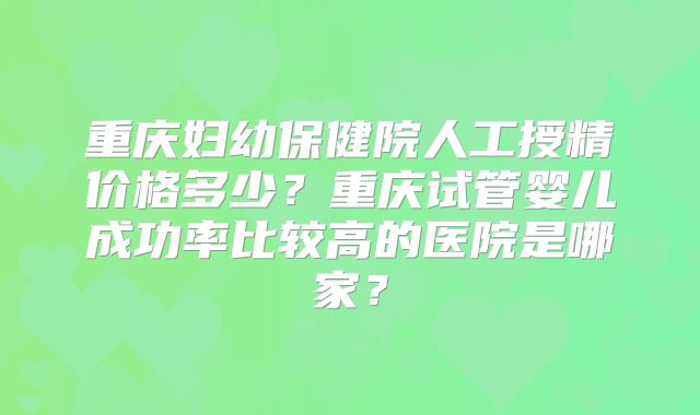 重庆妇幼保健院人工授精价格多少？重庆试管婴儿成功率比较高的医院是哪家？