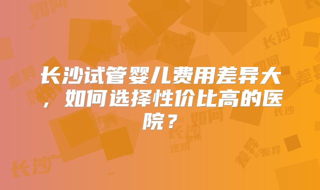 长沙试管婴儿费用差异大，如何选择性价比高的医院？