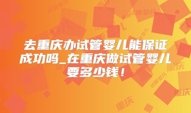 去重庆办试管婴儿能保证成功吗_在重庆做试管婴儿要多少钱!