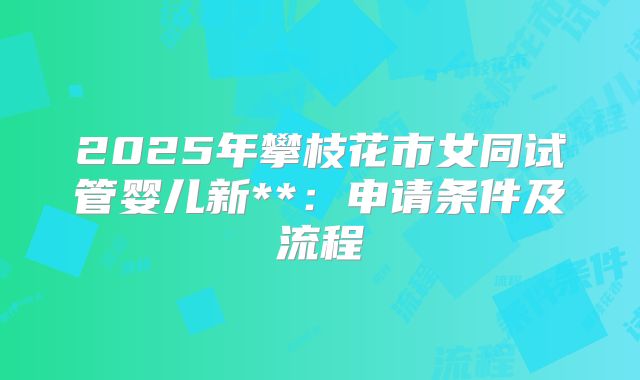 2025年攀枝花市女同试管婴儿新**:申请条件及流程