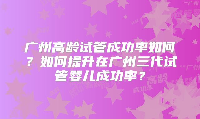 广州高龄试管成功率如何?如何提升在广州三代试管婴儿成功率?