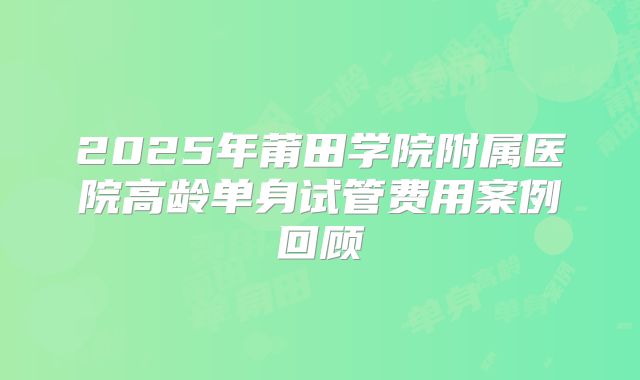 2025年莆田学院附属医院高龄单身试管费用案例回顾
