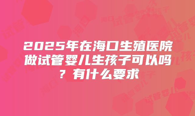 2025年在海口生殖医院做试管婴儿生孩子可以吗?有什么要求