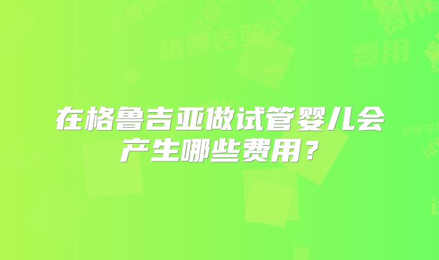 在格鲁吉亚做试管婴儿会产生哪些费用？