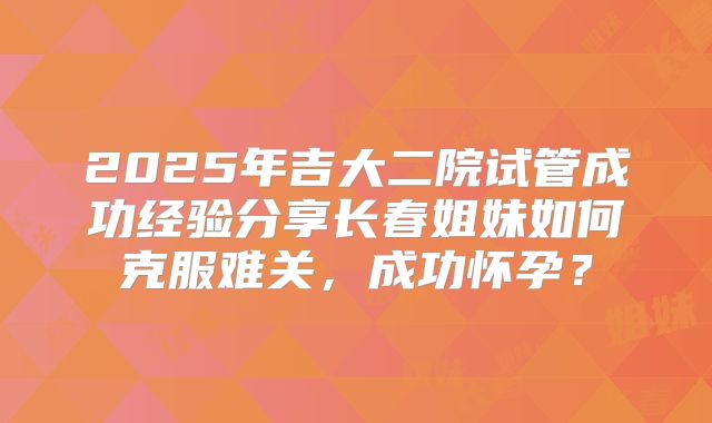 2025年吉大二院试管成功经验分享长春姐妹如何克服难关，成功怀孕？
