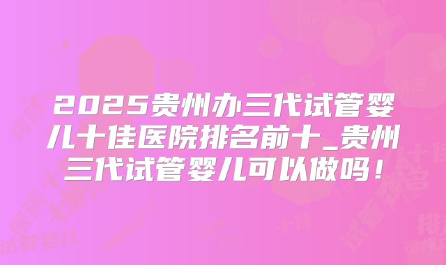 2025贵州办三代试管婴儿十佳医院排名前十_贵州三代试管婴儿可以做吗！