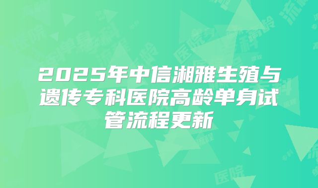 2025年中信湘雅生殖与遗传专科医院高龄单身试管流程更新