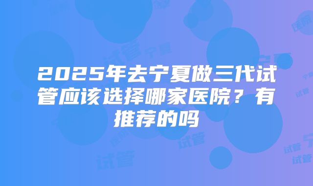 2025年去宁夏做三代试管应该选择哪家医院?有推荐的吗