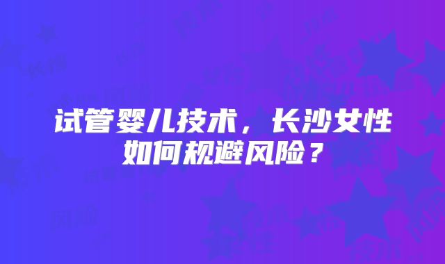 试管婴儿技术,长沙女性如何规避风险?