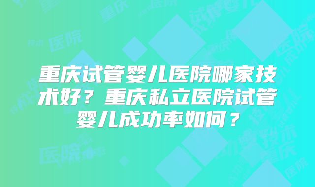 重庆试管婴儿医院哪家技术好?重庆私立医院试管婴儿成功率如何?