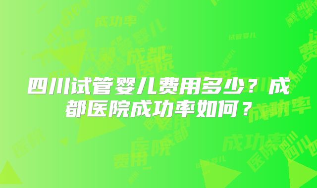 四川试管婴儿费用多少？成都医院成功率如何？