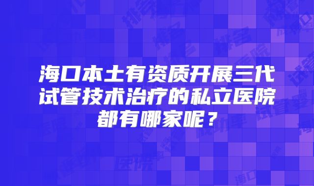 海口本土有资质开展三代试管技术治疗的私立医院都有哪家呢?
