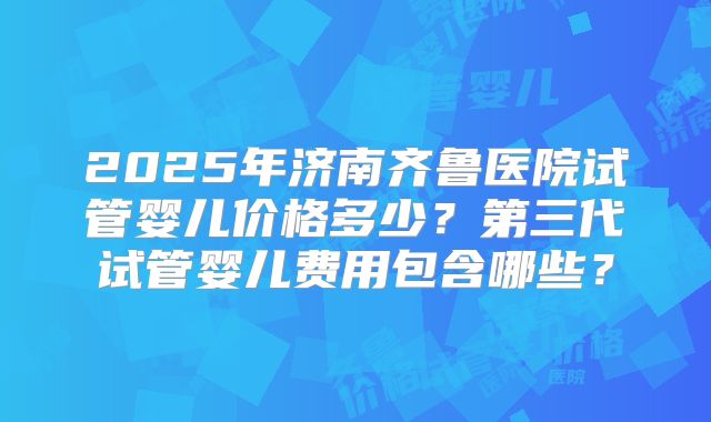 2025年济南齐鲁医院试管婴儿价格多少？第三代试管婴儿费用包含哪些？