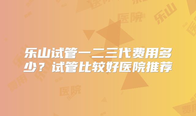 乐山试管一二三代费用多少?试管比较好医院推荐