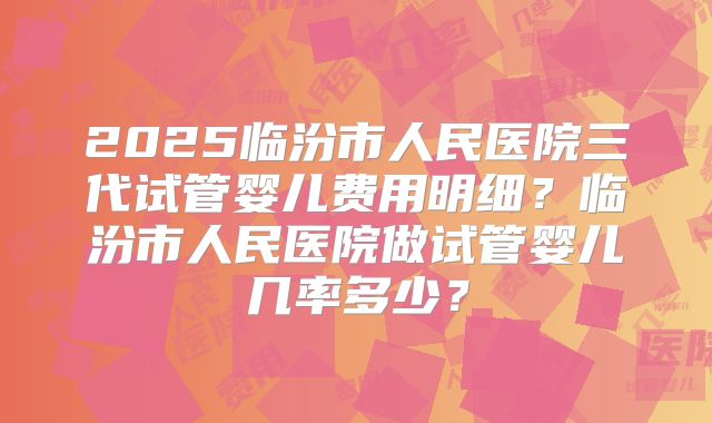 2025临汾市人民医院三代试管婴儿费用明细?临汾市人民医院做试管婴儿几率多少?